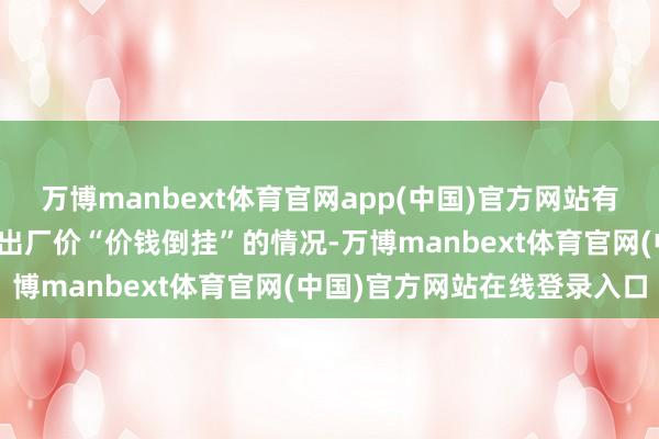 万博manbext体育官网app(中国)官方网站有家具甚而出现了零卖价与出厂价“价钱倒挂”的情况-万博manbext体育官网(中国)官方网站在线登录入口