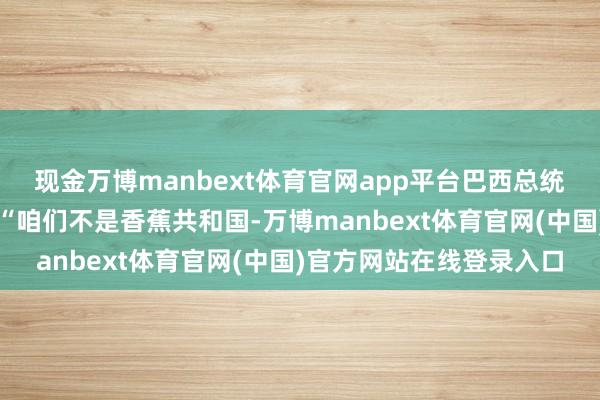 现金万博manbext体育官网app平台巴西总统卢拉的回答掷地金声：“咱们不是香蕉共和国-万博manbext体育官网(中国)官方网站在线登录入口