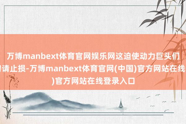 万博manbext体育官网娱乐网这迫使动力巨头们不得不聘请止损-万博manbext体育官网(中国)官方网站在线登录入口