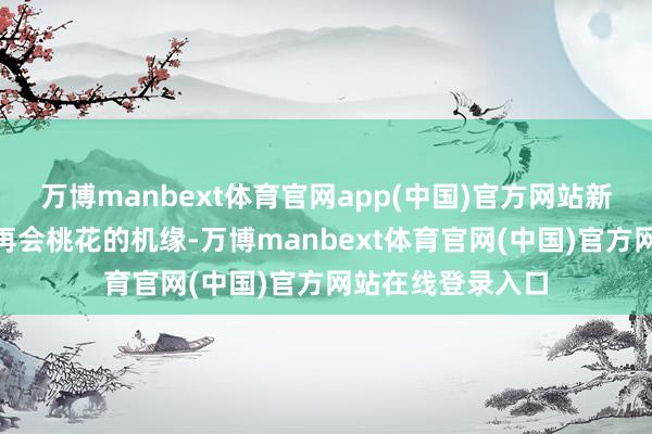 万博manbext体育官网app(中国)官方网站新潮MM今天会有再会桃花的机缘-万博manbext体育官网(中国)官方网站在线登录入口