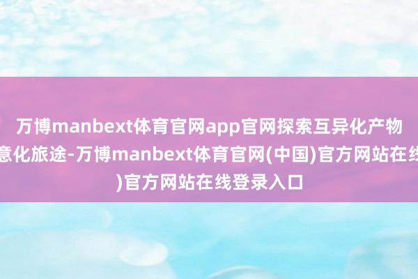 万博manbext体育官网app官网探索互异化产物定位和生意化旅途-万博manbext体育官网(中国)官方网站在线登录入口