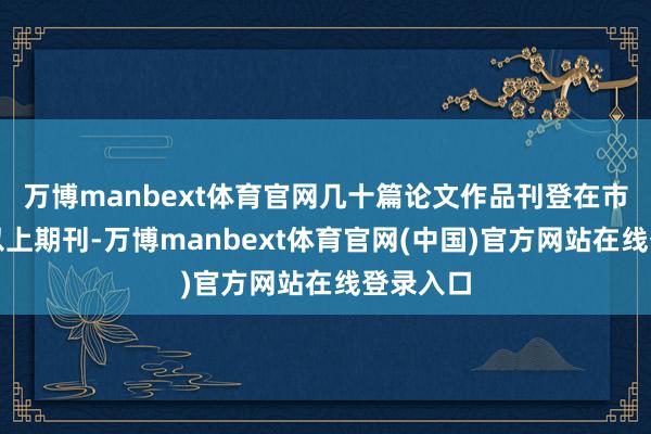 万博manbext体育官网几十篇论文作品刊登在市、省级以上期刊-万博manbext体育官网(中国)官方网站在线登录入口