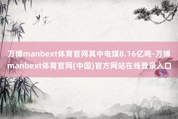 万博manbext体育官网其中电煤8.16亿吨-万博manbext体育官网(中国)官方网站在线登录入口
