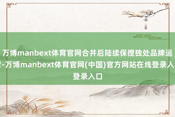 万博manbext体育官网合并后陆续保捏独处品牌运营-万博manbext体育官网(中国)官方网站在线登录入口