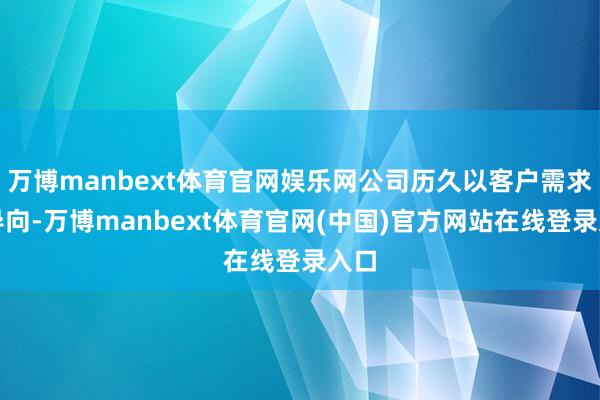 万博manbext体育官网娱乐网公司历久以客户需求为导向-万博manbext体育官网(中国)官方网站在线登录入口