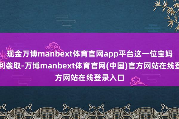 现金万博manbext体育官网app平台这一位宝妈莫得顺利袭取-万博manbext体育官网(中国)官方网站在线登录入口