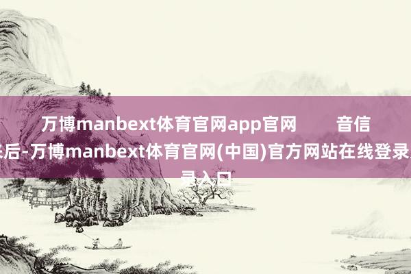 万博manbext体育官网app官网        音信出来后-万博manbext体育官网(中国)官方网站在线登录入口
