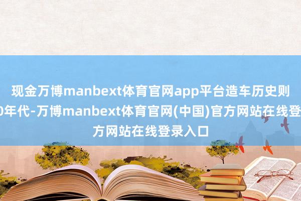 现金万博manbext体育官网app平台造车历史则始于60年代-万博manbext体育官网(中国)官方网站在线登录入口