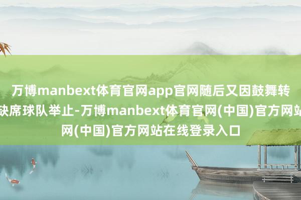 万博manbext体育官网app官网随后又因鼓舞转会而礼聘暂时缺席球队举止-万博manbext体育官网(中国)官方网站在线登录入口