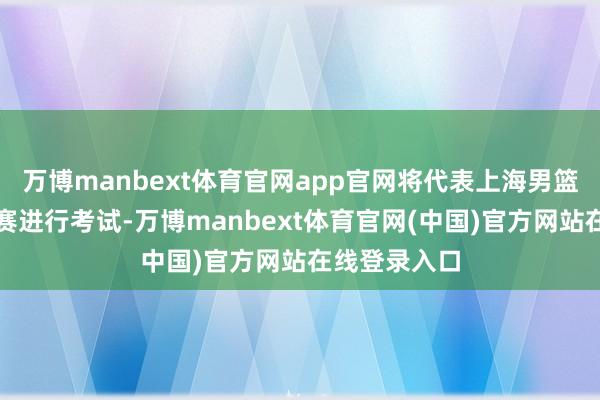 万博manbext体育官网app官网将代表上海男篮打两场热身赛进行考试-万博manbext体育官网(中国)官方网站在线登录入口