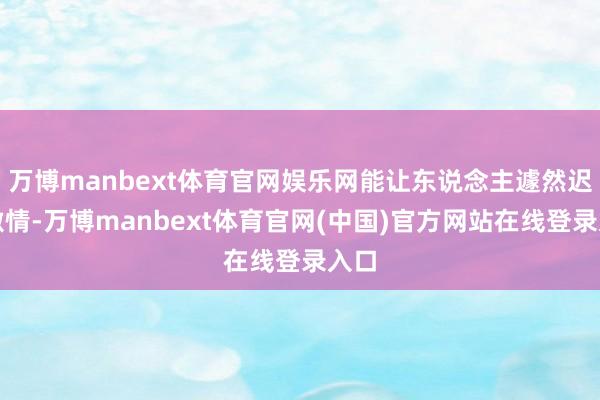 万博manbext体育官网娱乐网能让东说念主遽然迟滞激情-万博manbext体育官网(中国)官方网站在线登录入口