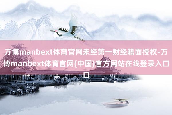 万博manbext体育官网未经第一财经籍面授权-万博manbext体育官网(中国)官方网站在线登录入口