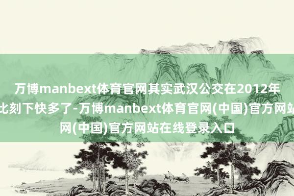 万博manbext体育官网其实武汉公交在2012年之前速率依然比刻下快多了-万博manbext体育官网(中国)官方网站在线登录入口