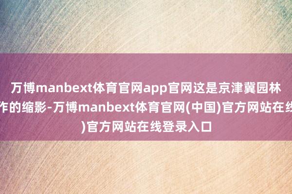 万博manbext体育官网app官网这是京津冀园林科普行算作的缩影-万博manbext体育官网(中国)官方网站在线登录入口