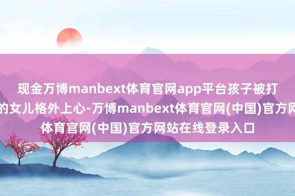 现金万博manbext体育官网app平台孩子被打这位宝妈对我方的女儿格外上心-万博manbext体育官网(中国)官方网站在线登录入口