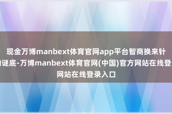 现金万博manbext体育官网app平台智商换来针对性的谜底-万博manbext体育官网(中国)官方网站在线登录入口