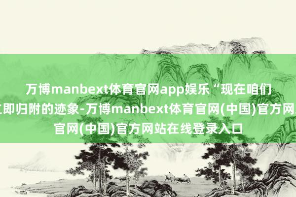 万博manbext体育官网app娱乐　　“现在咱们的系统还莫得立即归附的迹象-万博manbext体育官网(中国)官方网站在线登录入口