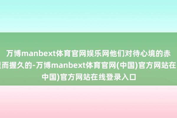 万博manbext体育官网娱乐网他们对待心境的赤忱是深千里而握久的-万博manbext体育官网(中国)官方网站在线登录入口