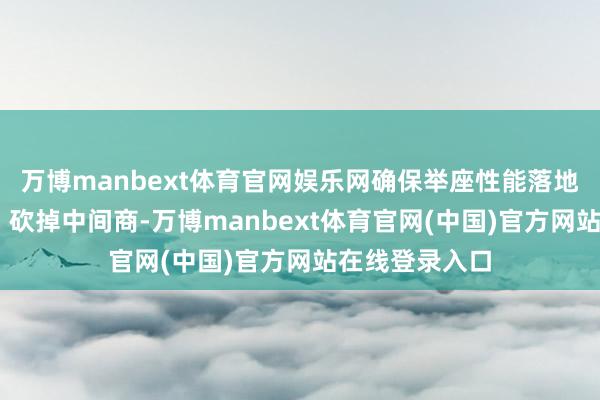 万博manbext体育官网娱乐网确保举座性能落地； 价钱透明：砍掉中间商-万博manbext体育官网(中国)官方网站在线登录入口