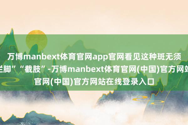万博manbext体育官网app官网看见这种斑无须坐窝联思到“烂脚”“截肢”-万博manbext体育官网(中国)官方网站在线登录入口