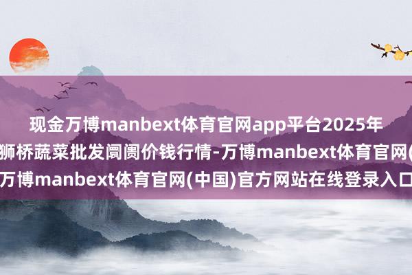 现金万博manbext体育官网app平台2025年10月18日安徽安庆市龙狮桥蔬菜批发阛阓价钱行情-万博manbext体育官网(中国)官方网站在线登录入口