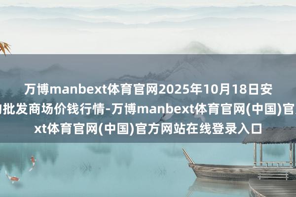 万博manbext体育官网2025年10月18日安徽合肥周谷堆农产物批发商场价钱行情-万博manbext体育官网(中国)官方网站在线登录入口