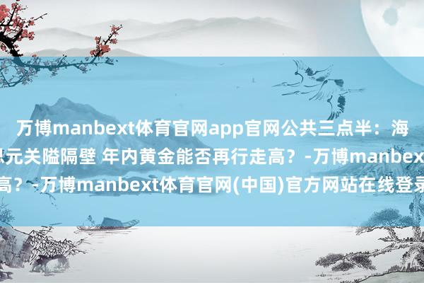 万博manbext体育官网app官网公共三点半：海外金价跌至4000好意思元关隘隔壁 年内黄金能否再行走高？-万博manbext体育官网(中国)官方网站在线登录入口