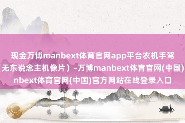 现金万博manbext体育官网app平台农机手驾驶农机进行收货功课（无东说念主机像片）-万博manbext体育官网(中国)官方网站在线登录入口