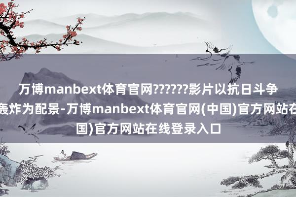 万博manbext体育官网??????影片以抗日斗争时分重庆大轰炸为配景-万博manbext体育官网(中国)官方网站在线登录入口