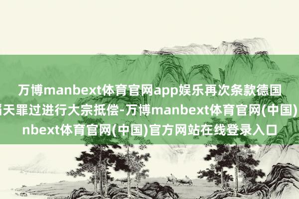 万博manbext体育官网app娱乐再次条款德国对二战在该国犯下的滔天罪过进行大宗抵偿-万博manbext体育官网(中国)官方网站在线登录入口