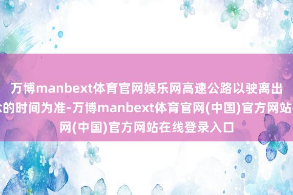 万博manbext体育官网娱乐网高速公路以驶离出口收费车说念的时间为准-万博manbext体育官网(中国)官方网站在线登录入口