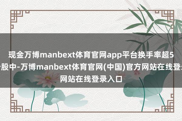 现金万博manbext体育官网app平台换手率超5%的个股中-万博manbext体育官网(中国)官方网站在线登录入口