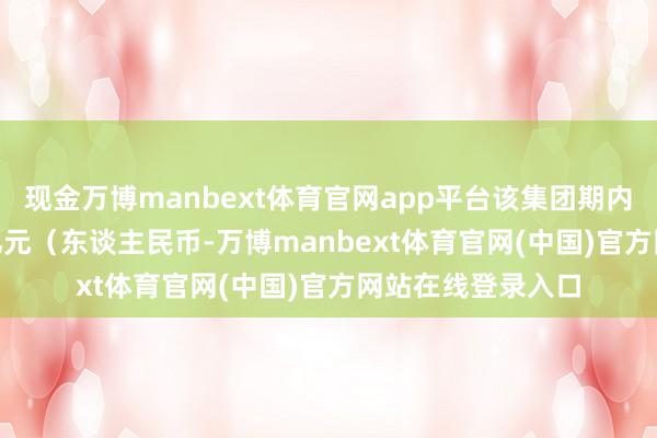 现金万博manbext体育官网app平台该集团期内获得收入171.2亿元(东谈主民币-万博manbext体育官网(中国)官方网站在线登录入口