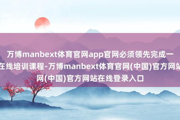 万博manbext体育官网app官网必须领先完成一小时的强制性在线培训课程-万博manbext体育官网(中国)官方网站在线登录入口