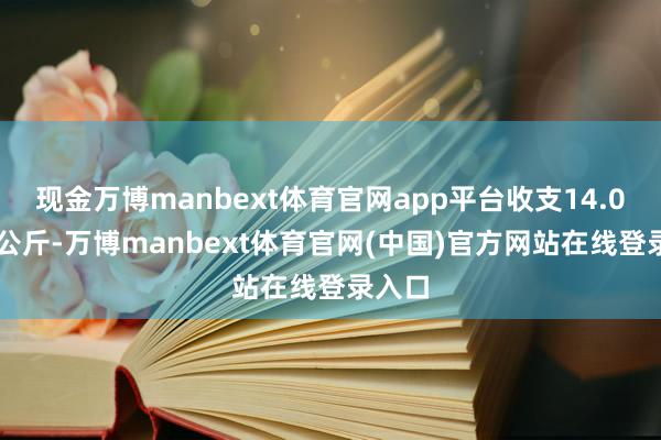 现金万博manbext体育官网app平台收支14.00元/公斤-万博manbext体育官网(中国)官方网站在线登录入口