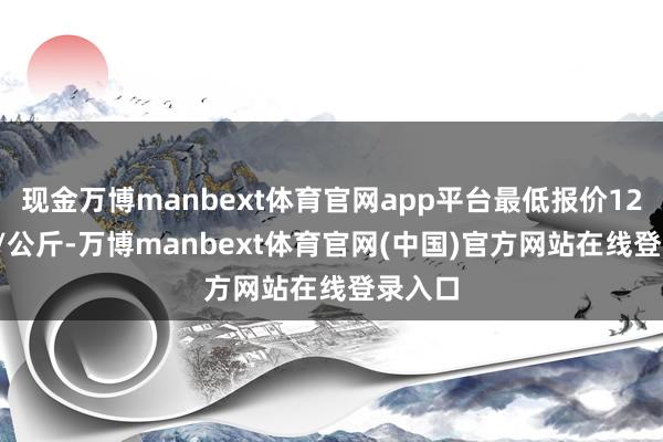 现金万博manbext体育官网app平台最低报价12.00元/公斤-万博manbext体育官网(中国)官方网站在线登录入口