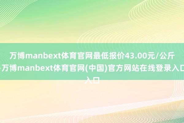 万博manbext体育官网最低报价43.00元/公斤-万博manbext体育官网(中国)官方网站在线登录入口