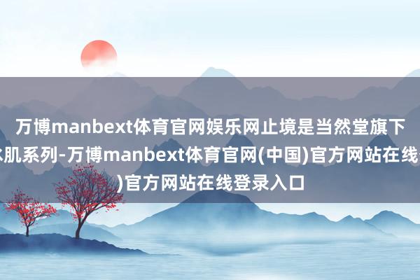 万博manbext体育官网娱乐网止境是当然堂旗下的雪域冰肌系列-万博manbext体育官网(中国)官方网站在线登录入口