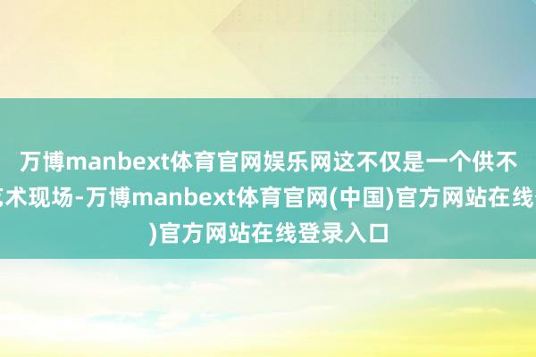 万博manbext体育官网娱乐网这不仅是一个供不雅看的艺术现场-万博manbext体育官网(中国)官方网站在线登录入口