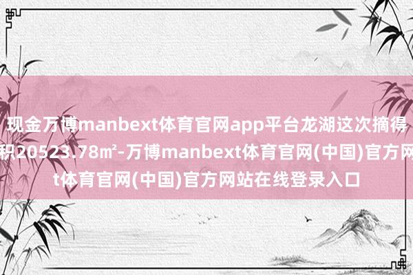 现金万博manbext体育官网app平台龙湖这次摘得的地块总用大地积20523.78㎡-万博manbext体育官网(中国)官方网站在线登录入口