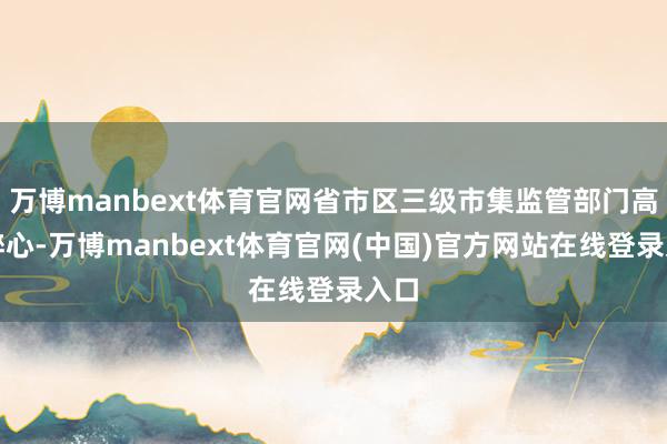 万博manbext体育官网省市区三级市集监管部门高度醉心-万博manbext体育官网(中国)官方网站在线登录入口
