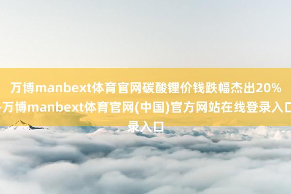 万博manbext体育官网碳酸锂价钱跌幅杰出20%-万博manbext体育官网(中国)官方网站在线登录入口