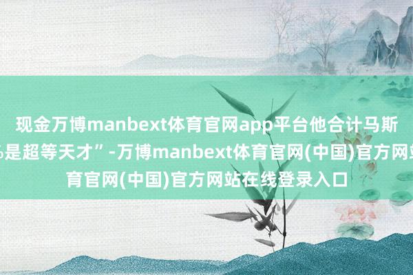 现金万博manbext体育官网app平台他合计马斯克仍然有“80%是超等天才”-万博manbext体育官网(中国)官方网站在线登录入口