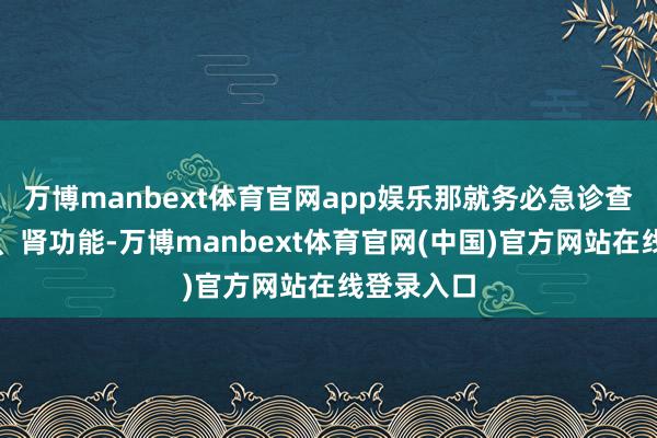 万博manbext体育官网app娱乐那就务必急诊查验肝功能、肾功能-万博manbext体育官网(中国)官方网站在线登录入口