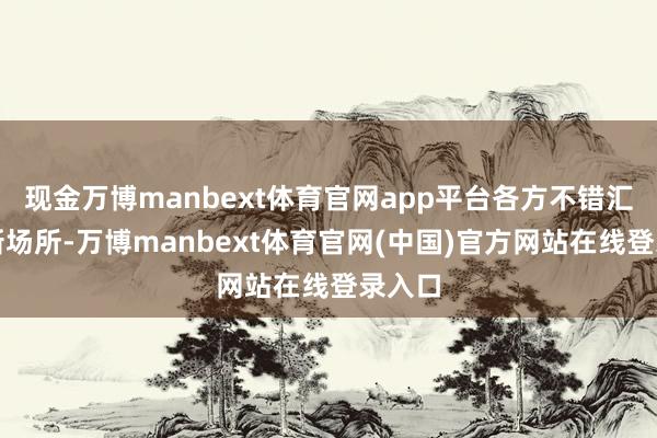 现金万博manbext体育官网app平台各方不错汇集最新场所-万博manbext体育官网(中国)官方网站在线登录入口