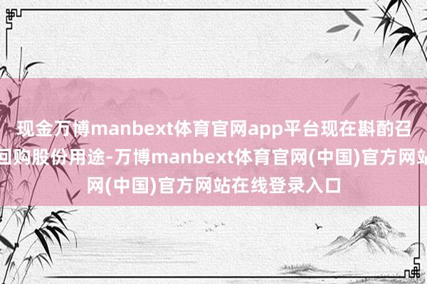 现金万博manbext体育官网app平台现在斟酌召开董事会变更回购股份用途-万博manbext体育官网(中国)官方网站在线登录入口