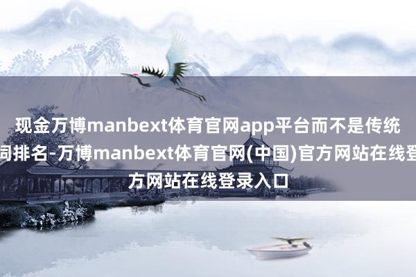 现金万博manbext体育官网app平台而不是传统的要津词排名-万博manbext体育官网(中国)官方网站在线登录入口