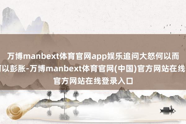 万博manbext体育官网app娱乐追问大怒何以而起、又何以彭胀-万博manbext体育官网(中国)官方网站在线登录入口